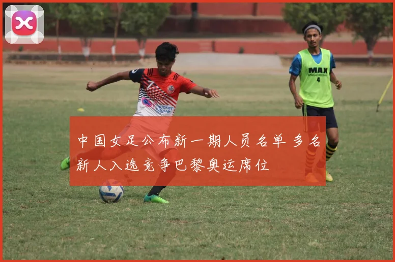 中国女足公布新一期人员名单 多名新人入选竞争巴黎奥运席位