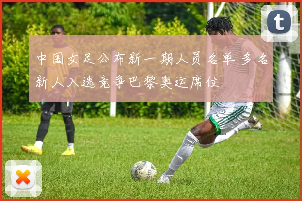 中国女足公布新一期人员名单 多名新人入选竞争巴黎奥运席位